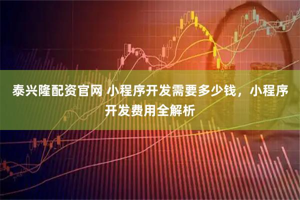 泰兴隆配资官网 小程序开发需要多少钱，小程序开发费用全解析