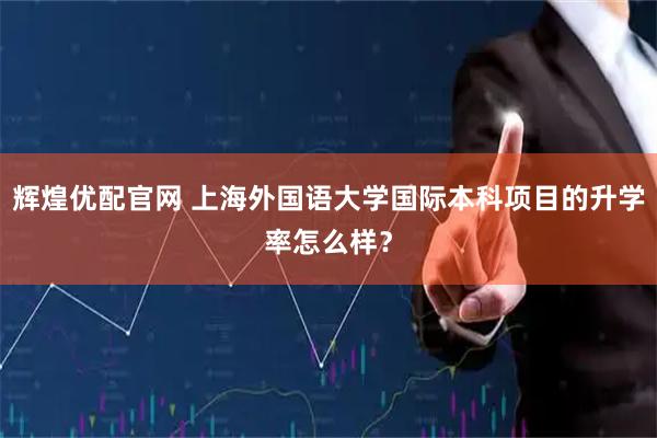 辉煌优配官网 上海外国语大学国际本科项目的升学率怎么样？