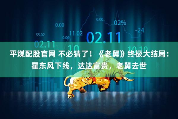 平煤配股官网 不必猜了！《老舅》终极大结局：霍东风下线，达达富贵，老舅去世