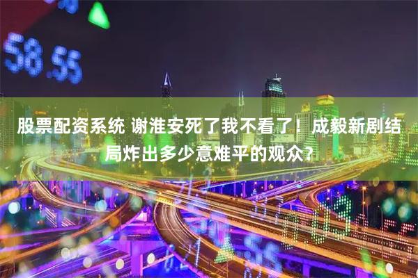 股票配资系统 谢淮安死了我不看了！成毅新剧结局炸出多少意难平的观众？