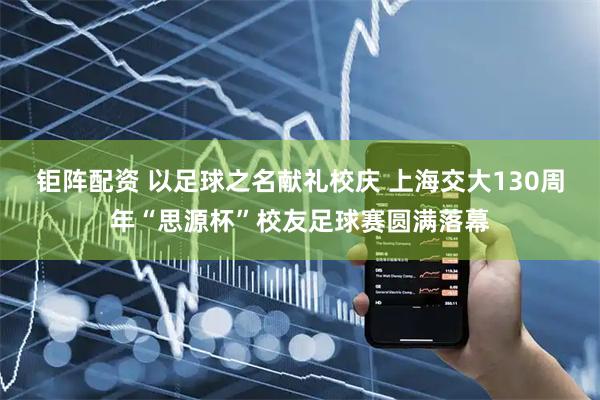 钜阵配资 以足球之名献礼校庆 上海交大130周年“思源杯”校友足球赛圆满落幕