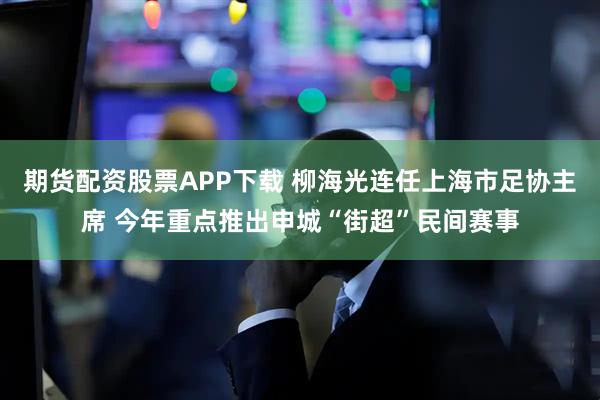 期货配资股票APP下载 柳海光连任上海市足协主席 今年重点推出申城“街超”民间赛事