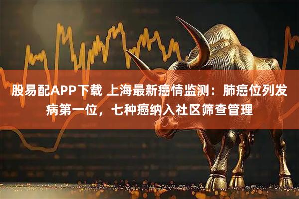 股易配APP下载 上海最新癌情监测：肺癌位列发病第一位，七种癌纳入社区筛查管理