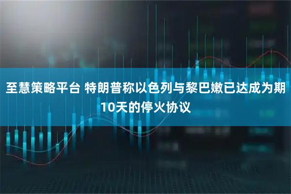 至慧策略平台 特朗普称以色列与黎巴嫩已达成为期10天的停火协议