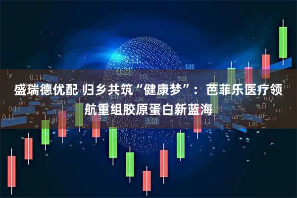 盛瑞德优配 归乡共筑“健康梦”：芭菲乐医疗领航重组胶原蛋白新蓝海