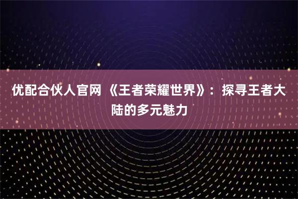 优配合伙人官网 《王者荣耀世界》：探寻王者大陆的多元魅力