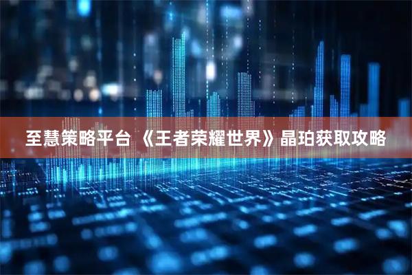 至慧策略平台 《王者荣耀世界》晶珀获取攻略