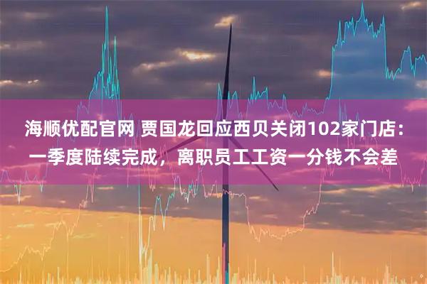 海顺优配官网 贾国龙回应西贝关闭102家门店：一季度陆续完成，离职员工工资一分钱不会差