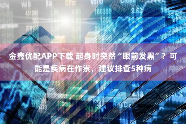 金鑫优配APP下载 起身时突然“眼前发黑”?可能是疾病在作祟,建议排查5种病
