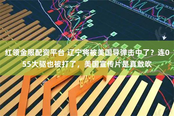 红领金服配资平台 辽宁将被美国导弹击中了？连055大驱也被打了，美国宣传片是真敢吹