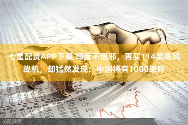 七星配资APP下载 印度不信邪，再买114架阵风战机，却猛然发现：中国将有1000架歼