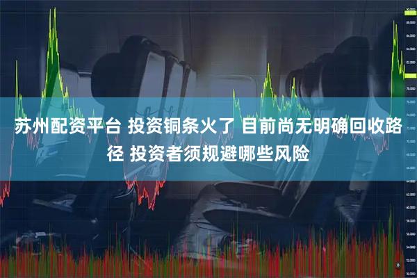 苏州配资平台 投资铜条火了 目前尚无明确回收路径 投资者须规避哪些风险