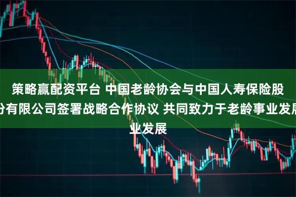 策略赢配资平台 中国老龄协会与中国人寿保险股份有限公司签署战略合作协议 共同致力于老龄事业发展