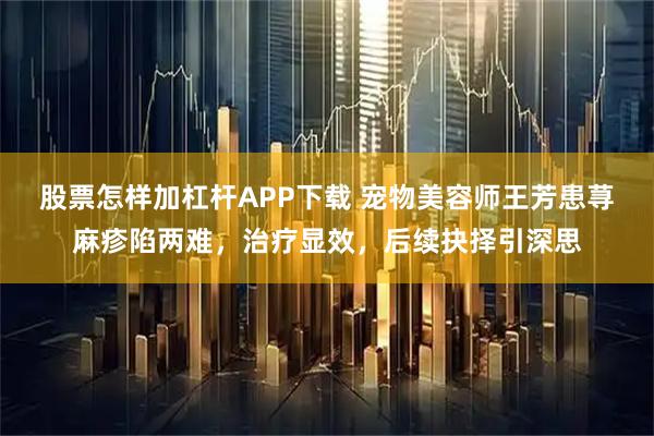 股票怎样加杠杆APP下载 宠物美容师王芳患荨麻疹陷两难，治疗显效，后续抉择引深思