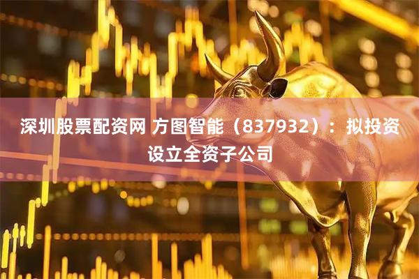 深圳股票配资网 方图智能（837932）：拟投资设立全资子公司