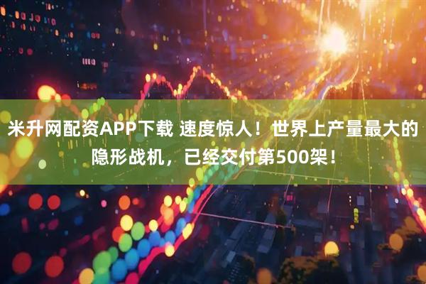 米升网配资APP下载 速度惊人!世界上产量最大的隐形战机,已经交付第500架!