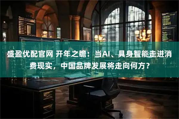盛盈优配官网 开年之瞻：当AI、具身智能走进消费现实，中国品牌发展将走向何方？