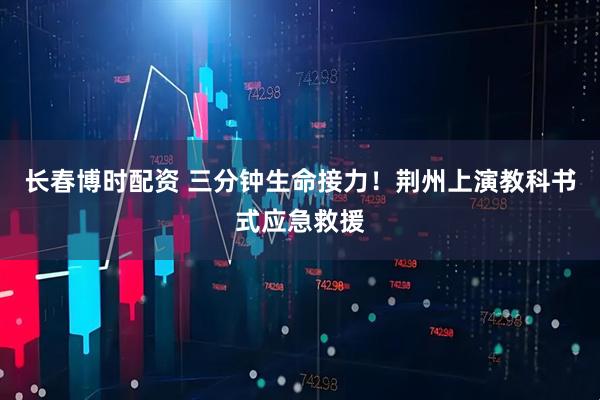 长春博时配资 三分钟生命接力！荆州上演教科书式应急救援