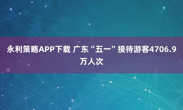永利策略APP下载 广东“五一”接待游客4706.9万人次