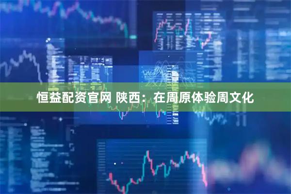 恒益配资官网 陕西：在周原体验周文化