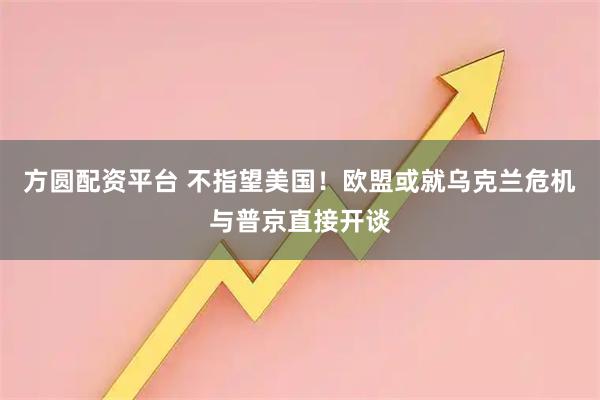 方圆配资平台 不指望美国！欧盟或就乌克兰危机与普京直接开谈