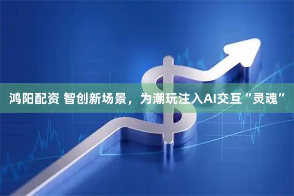 鸿阳配资 智创新场景,为潮玩注入AI交互“灵魂”